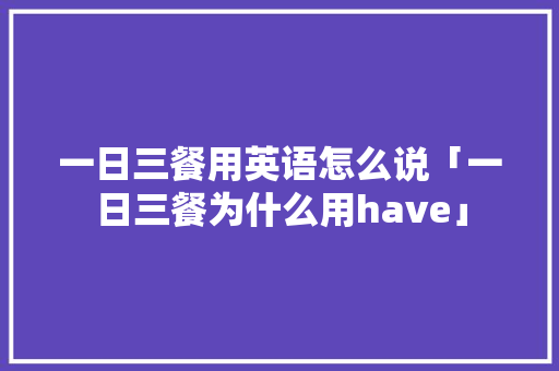 一日三餐用英语怎么说「一日三餐为什么用have」 一日三餐用英语怎么说「一日三餐为什么用have」 百度SEO