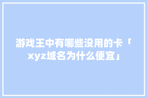 游戏王中有哪些没用的卡「xyz域名为什么便宜」 游戏王中有哪些没用的卡「xyz域名为什么便宜」 百度SEO
