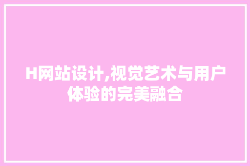 H网站设计,视觉艺术与用户体验的完美融合 H网站设计,视觉艺术与用户体验的完美融合 神马SEO