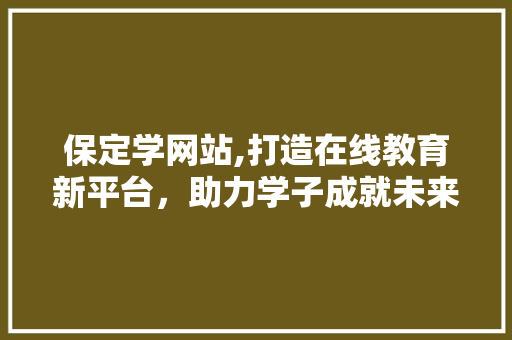 保定学网站,打造在线教育新平台，助力学子成就未来 保定学网站,打造在线教育新平台，助力学子成就未来 神马SEO
