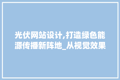 光伏网站设计,打造绿色能源传播新阵地_从视觉效果到用户体验的全方位分析