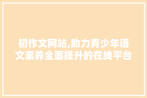 初作文网站,助力青少年语文素养全面提升的在线平台 初作文网站,助力青少年语文素养全面提升的在线平台 百度SEO