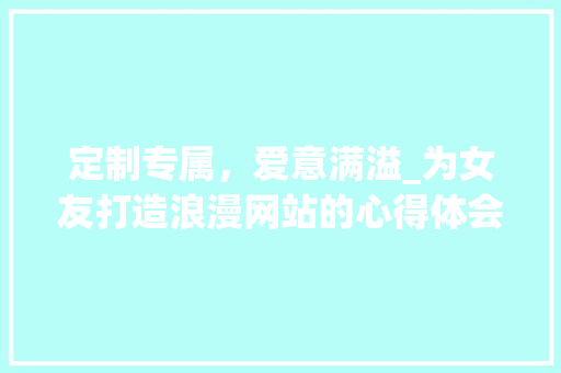 定制专属，爱意满溢_为女友打造浪漫网站的心得体会 定制专属，爱意满溢_为女友打造浪漫网站的心得体会 搜狗SEO