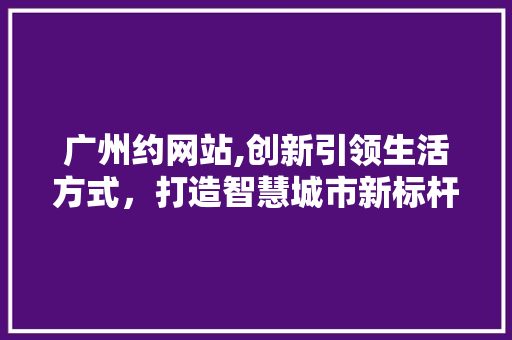 广州约网站,创新引领生活方式，打造智慧城市新标杆 广州约网站,创新引领生活方式，打造智慧城市新标杆 神马SEO