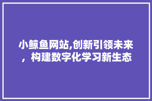 小鲸鱼网站,创新引领未来，构建数字化学习新生态
