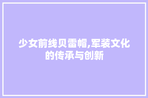 少女前线贝雷帽,军装文化的传承与创新 少女前线贝雷帽,军装文化的传承与创新 GoogleSEO