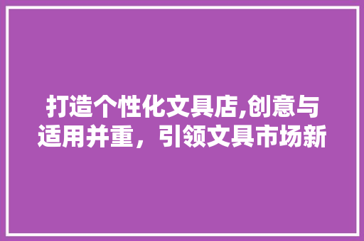 打造个性化文具店,创意与适用并重，引领文具市场新潮流 打造个性化文具店,创意与适用并重，引领文具市场新潮流 必应SEO