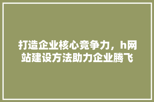 打造企业核心竞争力，h网站建设方法助力企业腾飞 打造企业核心竞争力，h网站建设方法助力企业腾飞 神马SEO