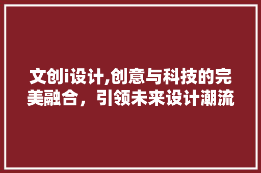 文创i设计,创意与科技的完美融合，引领未来设计潮流 文创i设计,创意与科技的完美融合，引领未来设计潮流 GoogleSEO