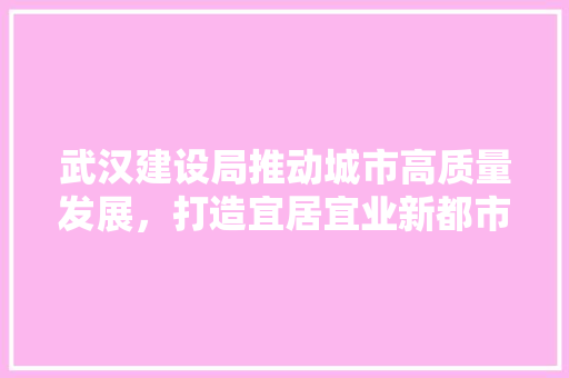武汉建设局推动城市高质量发展，打造宜居宜业新都市 武汉建设局推动城市高质量发展，打造宜居宜业新都市 神马SEO