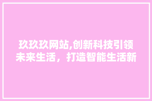 玖玖玖网站,创新科技引领未来生活，打造智能生活新标杆 玖玖玖网站,创新科技引领未来生活，打造智能生活新标杆 必应SEO