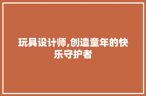 玩具设计师,创造童年的快乐守护者 玩具设计师,创造童年的快乐守护者 百度SEO