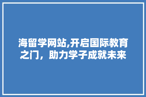 海留学网站,开启国际教育之门，助力学子成就未来 海留学网站,开启国际教育之门，助力学子成就未来 百度SEO