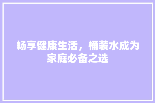 畅享健康生活，桶装水成为家庭必备之选 畅享健康生活，桶装水成为家庭必备之选 神马SEO