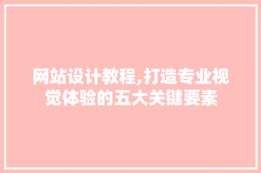 网站设计教程,打造专业视觉体验的五大关键要素