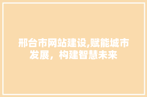 邢台市网站建设,赋能城市发展，构建智慧未来