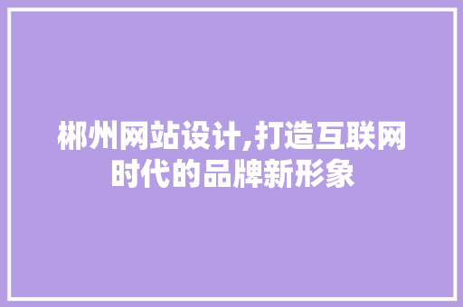 郴州网站设计,打造互联网时代的品牌新形象 郴州网站设计,打造互联网时代的品牌新形象 百度SEO