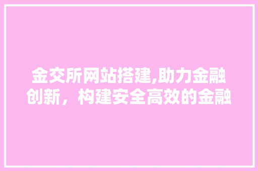金交所网站搭建,助力金融创新，构建安全高效的金融服务平台 金交所网站搭建,助力金融创新，构建安全高效的金融服务平台 百度SEO