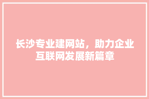 长沙专业建网站，助力企业互联网发展新篇章 长沙专业建网站，助力企业互联网发展新篇章 神马SEO