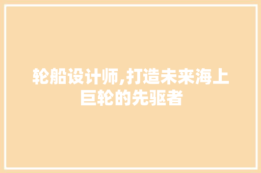 轮船设计师,打造未来海上巨轮的先驱者
