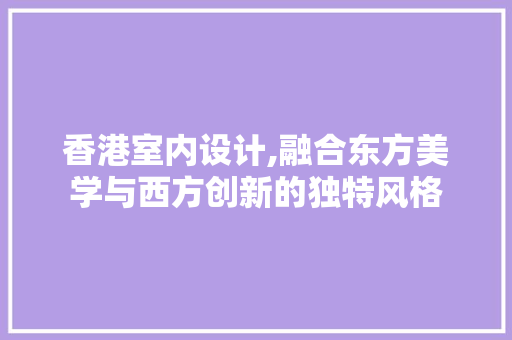 香港室内设计,融合东方美学与西方创新的独特风格