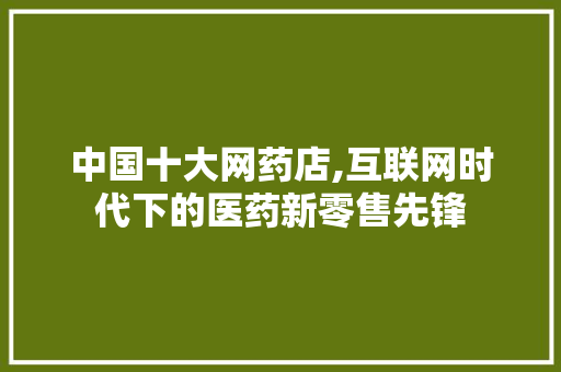 中国十大网药店,互联网时代下的医药新零售先锋 中国十大网药店,互联网时代下的医药新零售先锋 搜狗SEO