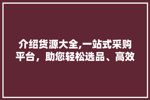 介绍货源大全,一站式采购平台，助您轻松选品、高效经营 介绍货源大全,一站式采购平台，助您轻松选品、高效经营 百度SEO
