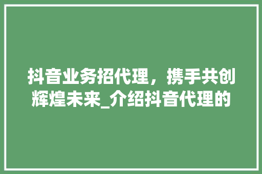 抖音业务招代理，携手共创辉煌未来_介绍抖音代理的无限商机 抖音业务招代理，携手共创辉煌未来_介绍抖音代理的无限商机 搜狗SEO