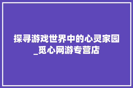 探寻游戏世界中的心灵家园_觅心网游专营店 探寻游戏世界中的心灵家园_觅心网游专营店 神马SEO