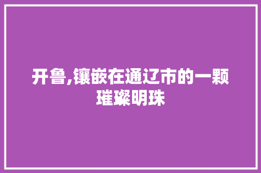 开鲁,镶嵌在通辽市的一颗璀璨明珠 开鲁,镶嵌在通辽市的一颗璀璨明珠 搜狗SEO